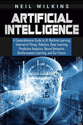 Artificial Intelligence: A Comprehensive Guide to Ai, Machine Learning, Internet of Things, Robotics, Deep Learning, Predictive Analytics, Neural Networks, Reinforcement Learning, and Our Future