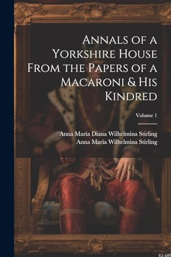 Annals of a Yorkshire House From the Papers of a Macaroni & His Kindred; Volume 1