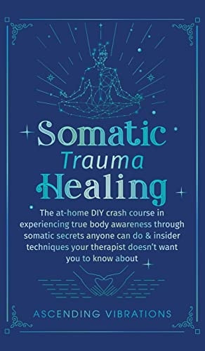 Somatic Trauma Healing: The At-Home DIY Crash Course in Experiencing True Body Awareness Through Somatic Secrets Anyone Can Do & Insider Techniques Your Therapist Doesn't Want You to Know About