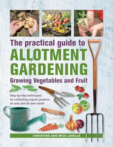 Practical Guide to Allotment Gardening: Growing Vegetables and Fruit: Step-by-step techniques for cultivating organic produce on your plot all year round
