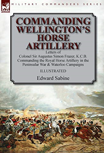 Commanding Wellington's  Horse Artillery: Letters of  Colonel Sir Augustus Simon  Frazer, K.C.B. Commanding  the Royal Horse Artillery  in the Peninsular War &  Waterloo Campaigns