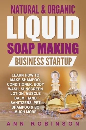 Natural & Organic Liquid Soap Making Business Startup : Learn How to Make Shampoo, Conditioner, Body Wash, Sunscreen Lotion, Muscle Balm, Hand Sanitizers, Pet Shampoo & So Much More