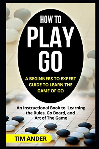 How to Play Go: A Beginners to Expert Guide to Learn The Game of Go: An Instructional Book to Learning the Rules, Go Board, and Art of The Game
