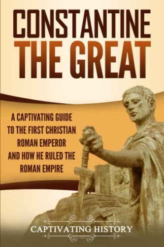 Constantine the Great: A  - Captivating Guide to the  - First Christian Roman  - Emperor and How He Ruled  - the Roman Empire