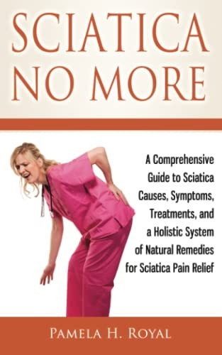 Sciatica No More: A Comprehensive Guide to Sciatica Causes, Symptoms, Treatments, and a Holistic System of Natural Remedies for Sciatica Pain Relief