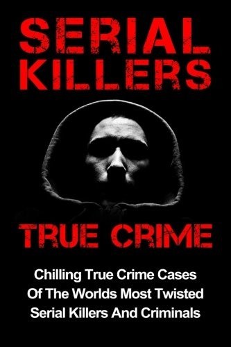 Serial Killers True Crime: Chilling True Crime Cases Of The Worlds Most Twisted Serial Killers And Criminals (Serial Killers, Serial Killers True Crime, True Crime)