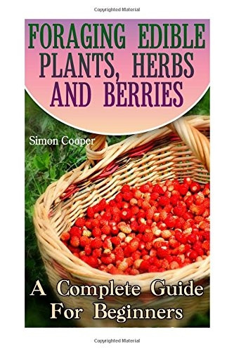 Foraging Edible Plants, Herbs and Berries: A Complete Guide for Beginners: (Backyard Foraging, Foraging Plants)