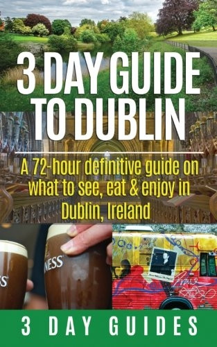 3 Day Guide to Dublin: A 72-hour Definitive Guide on What to See, Eat and Enjoy in Dublin, Ireland: Volume 11...