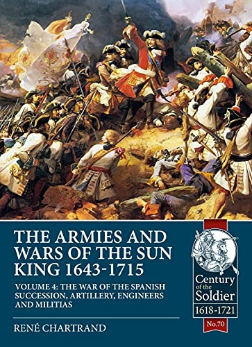 The Armies and Wars of the Sun King 1643-1715 Volume 4: The War of the Spanish Succession, Artillery, Engineers and Militias (Century of the Soldier)