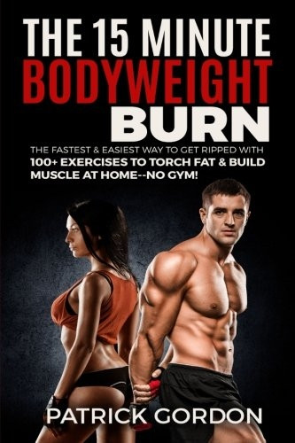 The 15 Minute Bodyweight Burn: 100+ Exercises to Torch Fat & Build Muscle. The Fastest & Easiest Way to Get Ripped at Home--No Gym! Build the Ultimate Strength Training Workout Routine (With Pictures)