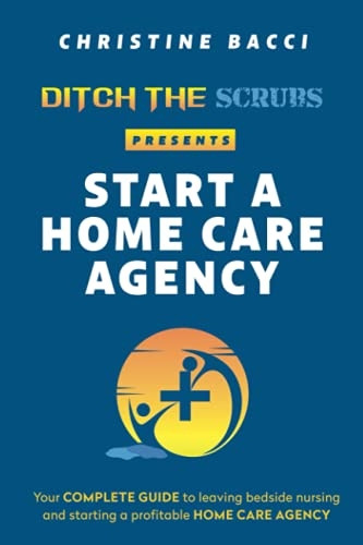 Ditch the Scrubs Presents Start a Homecare Agency: Your Complete Guide to Leaving Bedside Nursing and Starting a Profitable Home Care Agency (Ditch the Scrubs Presents...)