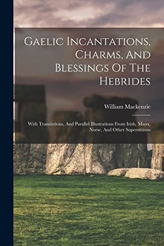 Gaelic Incantations, Charms, And Blessings Of The Hebrides: With Translations, And Parallel Illustrations From Irish, Manx, Norse, And Other Superstitions