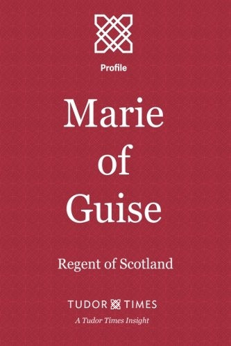 Marie of Guise: Regent of Scotland (Tudor Times Insight)