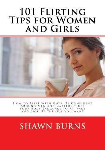 101 Flirting Tips for Women and Girls: How to Flirt With Guys, Be Confident Around Men and Carefully Use Your Body Language to Attract and Pick Up the Guy You Want