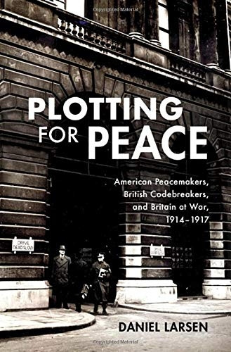 Plotting for Peace: American Peacemakers, British Codebreakers, and Britain at War, 1914-1917