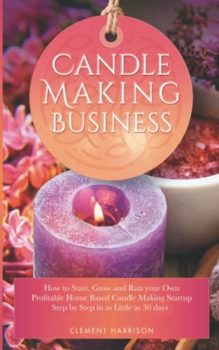 Candle Making Business 2021: How to Start, Grow and Run Your Own Profitable Home Based Candle Startup Step by Step in as Little as 30 Days With the Most Up-To-Date Information