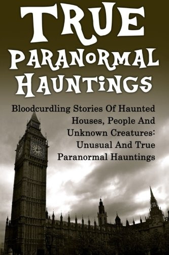 True Paranormal Hauntings: Bloodcurdling Stories of Haunted Houses, People and Unknown Creatures: Unusual and True Paranormal Hauntings