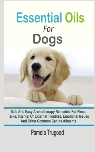 Essential Oils for Dogs: Safe and Easy Aromatherapy Remedies for Fleas, Ticks, Internal or External Troubles, Emotional Issues and Other Common Canine Ailments