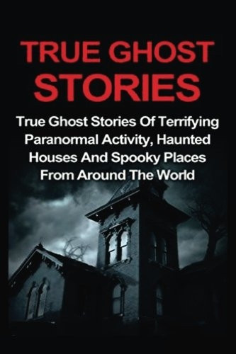 True Ghost Stories: True Ghost Stories of Terrifying Paranormal Activity, Haunted Houses and Spooky Places from Around the World