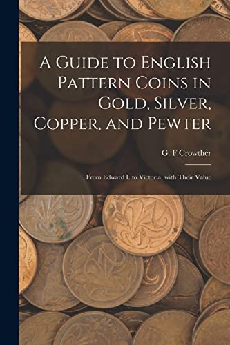 A Guide to English Pattern Coins in Gold, Silver, Copper, and Pewter: From Edward I. to Victoria, With Their Value