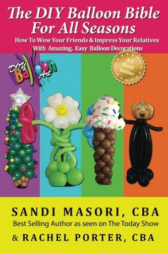 The DIY Balloon Bible For All Seasons: How To Wow Your Friends & Impress Your Relatives WIth Amazing, Easy Balloon Decorations