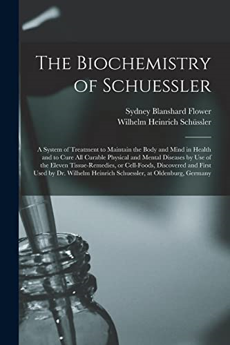 The Biochemistry of Schuessler; a System of Treatment to Maintain the Body and Mind in Health and to Cure All Curable Physical and Mental Diseases by Use of the Eleven Tissue-remedies, or Cell-foods, Discovered and First Used by Dr. Wilh