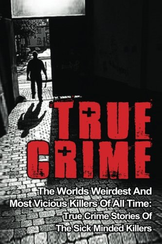 True Crime: The Worlds Weirdest and Most Vicious Killers of All Time: True Crime Stories of the Sick Minded Killers