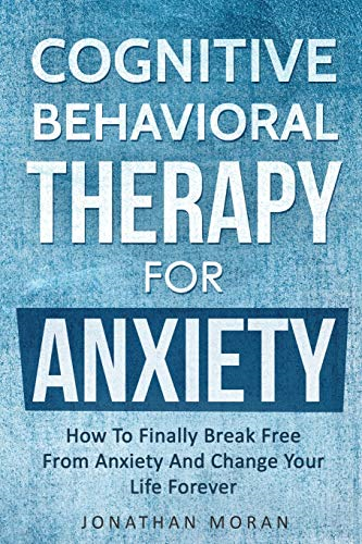 Cognitive Behavioral Therapy For Anxiety: How To Finally Break Free From Anxiety And Change Your Life Forever
