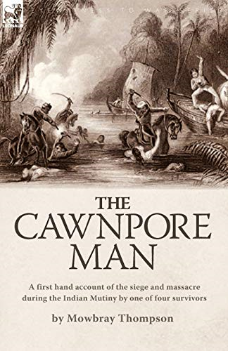 The Cawnpore Man: A First Hand Account of the Siege and Massacre During the Indian Mutiny By One of Four Survivors