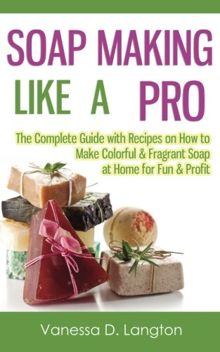 Soap Making Like A Pro: The Complete Guide with Recipes on How to Make Colorful & Fragrant Soap at Home for Fun & Profit