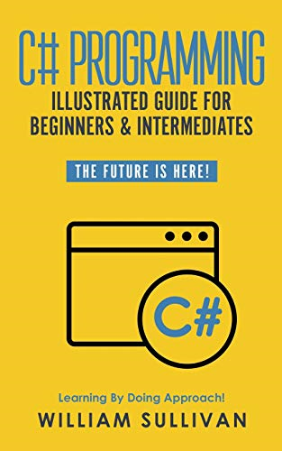 C# Programming Illustrated Guide For Beginners & Intermediates: The Future Is Here! Learning By Doing Approach