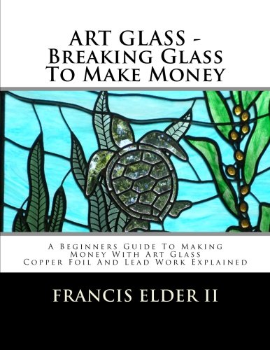 ART GLASS - Breaking Glass To Make Money: A Beginners Guide To Making Money With Art Glass - Copper Foil And Lead Explained (Art Glass - Breaking Glass to Make Money)