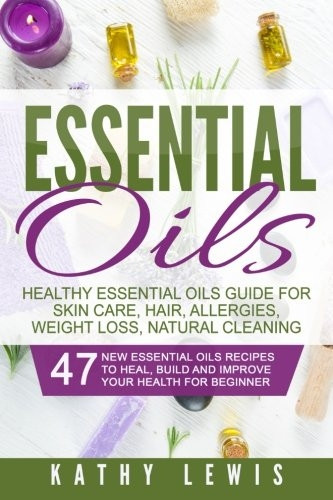 Essential Oils: Healthy Essential Oils Guide For Skin Care, Hair, Allergies, Weight Loss, Natural Cleaning (Aromatherapy Benefits, for Beginners Guide Book, Natural Remedies Recipe Book)