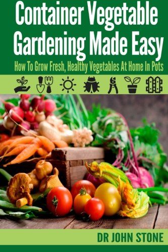Container Vegetable Gardening Made Easy: How To Grow Fresh, Healthy Vegetables At Home In Pots