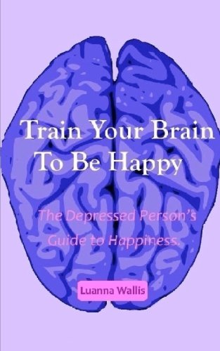 Train Your Brain to Be Happy: The Depressed Person's Guide to Happiness