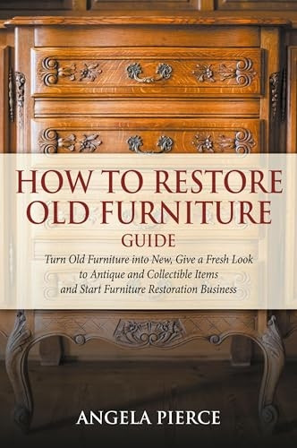 How to Restore Old Furniture Guide: Turn Old Furniture into New, Give a Fresh Look to Antique and Collectible Items and Start Furniture Restoration Business