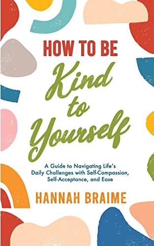 How to Be Kind to Yourself: A Guide to Navigating Life's Daily Challenges with Self-Compassion, Self-Acceptance, and Ease
