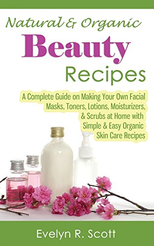 Natural & Organic Beauty Recipes - A Complete Guide on Making Your Own Facial Masks, Toners, Lotions, Moisturizers, & Scrubs at Home with Simple & Easy Organic Skin Care Recipes