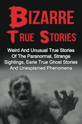 Bizarre True Stories: Weird And Unusual True Stories Of The Paranormal, Strange Sightings, Eerie True Ghost Stories And Unexplained Phenomena (True Paranormal Hauntings, True Ghost Stories and Hauntings)
