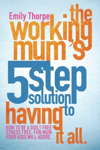 The Working Mum's 5-Step Solution to Having It All: How to Be a Guilt Free, Stress Free, Fun Mum Your Kids Will Adore