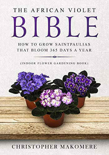 The African violet Bible: How to Grow Saintpaulias that Bloom 365 Days a Year (Indoor Flower Gardening Book) (Indoor Flower Gardening Book)