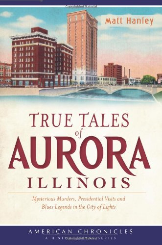 True Tales of Aurora, Illinois: Mysterious Murders, Presidential Visits and Blues Legends in the City of Lights (American Chronicles)