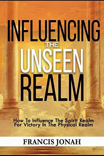 Influencing The Unseen Realm: How to Influence The Spirit Realm for Victory in The Physical Realm(Spiritual Success Books)