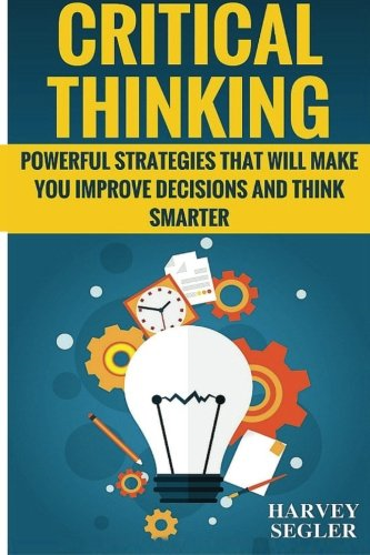 Critical Thinking: Powerful Strategies That Will Make You Improve Decisions And Think Smarter