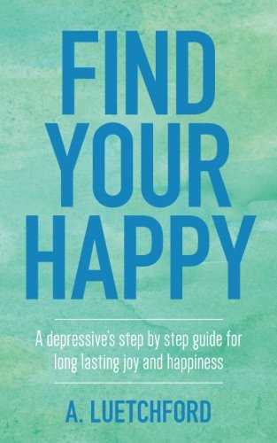 Find Your Happy: A depressive's step by step guide for long lasting joy and happiness