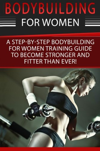 Bodybuilding for Women: A Step-By-Step Beginners Bodybuilding for Women Training Guide to Become Stronger and Fitter Than Ever!