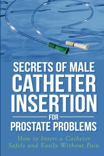Secrets of Male Catheter Insertion for Prostate Problems: How to Insert a Catheter Safely and Easily Without Pain