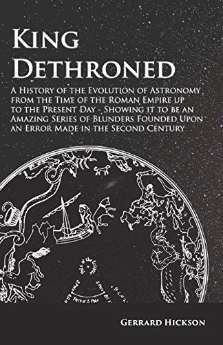 King Dethroned - A History of the Evolution of Astronomy from the Time of the Roman Empire up to the Present Day - Showing it to be an Amazing Series of Blunders Founded Upon an Error Made in the Second Century