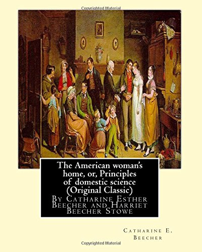 The American woman's home, or, Principles of domestic science (Original Classic): being a guide to the formation and maintenance of economical, healthful, beautiful, and Christian homes By Catharine Esther Beecher and Harriet Beecher Sto