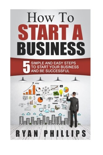 How To Start A Business: 5 Simple and Easy Steps To Start Your Business and Be S (Start Your Own Business and Work for Yourself in 27 Days or Less)